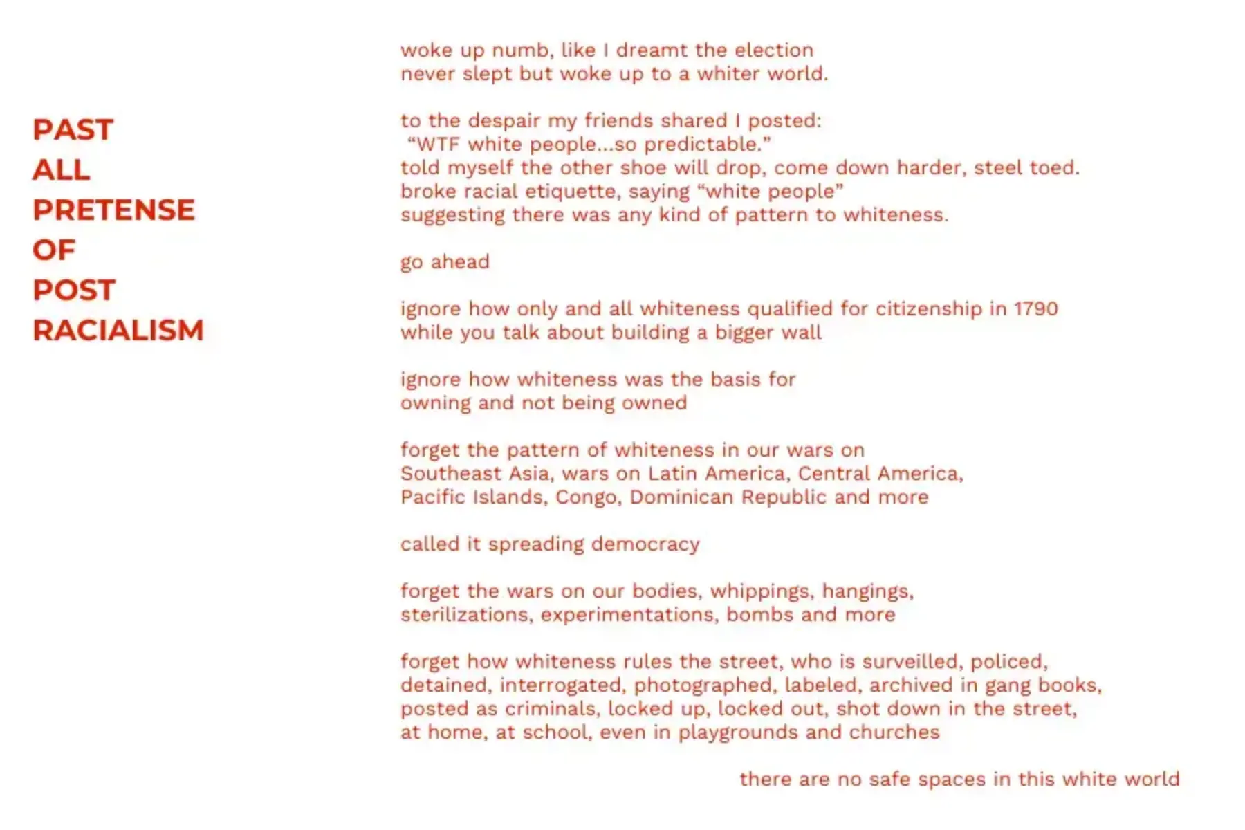 White background with red text that reads: PAST ALL PRETENSE OF POST RACIALISM woke up numb, like I dreamt the election never slept but woke up to a whiter world. to the despair my friends shared I posted: “WTF white people…so predictable.” told myself the other shoe will drop, come down harder, steel toed. broke racial etiquette, saying “white people” suggesting there was any kind of pattern to whiteness. go ahead ignore how only and all whiteness qualified for citizenship in 1790 while you talk about building a bigger wall ignore how whiteness was the basis for owning and not being owned forget the pattern of whiteness in our wars on Southeast Asia, wars on Latin America, Central America, Pacific Islands, Congo, Dominican Republic and more called it spreading democracy forget the wars on our bodies, whippings, hangings, sterilizations, experimentations, bombs and more forget how whiteness rules the street, who is surveilled, policed, detained, interrogated, photographed, labeled, archived in gang books, posted as criminals, locked up, locked out, shot down in the street, at home, at school, even in playgrounds and churches there are no safe spaces in this white world