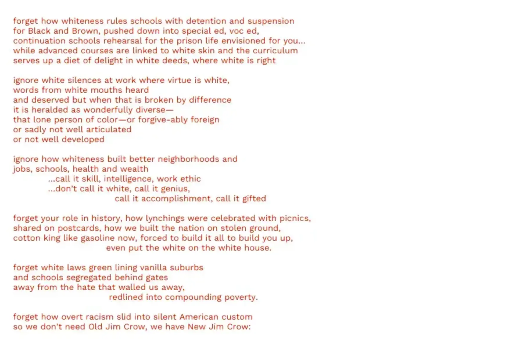 White background with red text that reads: forget how whiteness rules schools with detention and suspension for Black and Brown, pushed down into special ed, voc ed, continuation schools rehearsal for the prison life envisioned for you… while advanced courses are linked to white skin and the curriculum serves up a diet of delight in white deeds, where white is right ignore white silences at work where virtue is white, words from white mouths heard and deserved but when that is broken by difference it is heralded as wonderfully diverse— that lone person of color—or forgive-ably foreign or sadly not well articulated or not well developed ignore how whiteness built better neighborhoods and jobs, schools, health and wealth …call it skill, intelligence, work ethic …don’t call it white, call it genius, call it accomplishment, call it gifted forget your role in history, how lynchings were celebrated with picnics, shared on postcards, how we built the nation on stolen ground, cotton king like gasoline now, forced to build it all to build you up, even put the white on the white house. forget white laws green lining vanilla suburbs and schools segregated behind gates away from the hate that walled us away, redlined into compounding poverty. forget how overt racism slid into silent American custom so we don’t need Old Jim Crow, we have New Jim Crow: