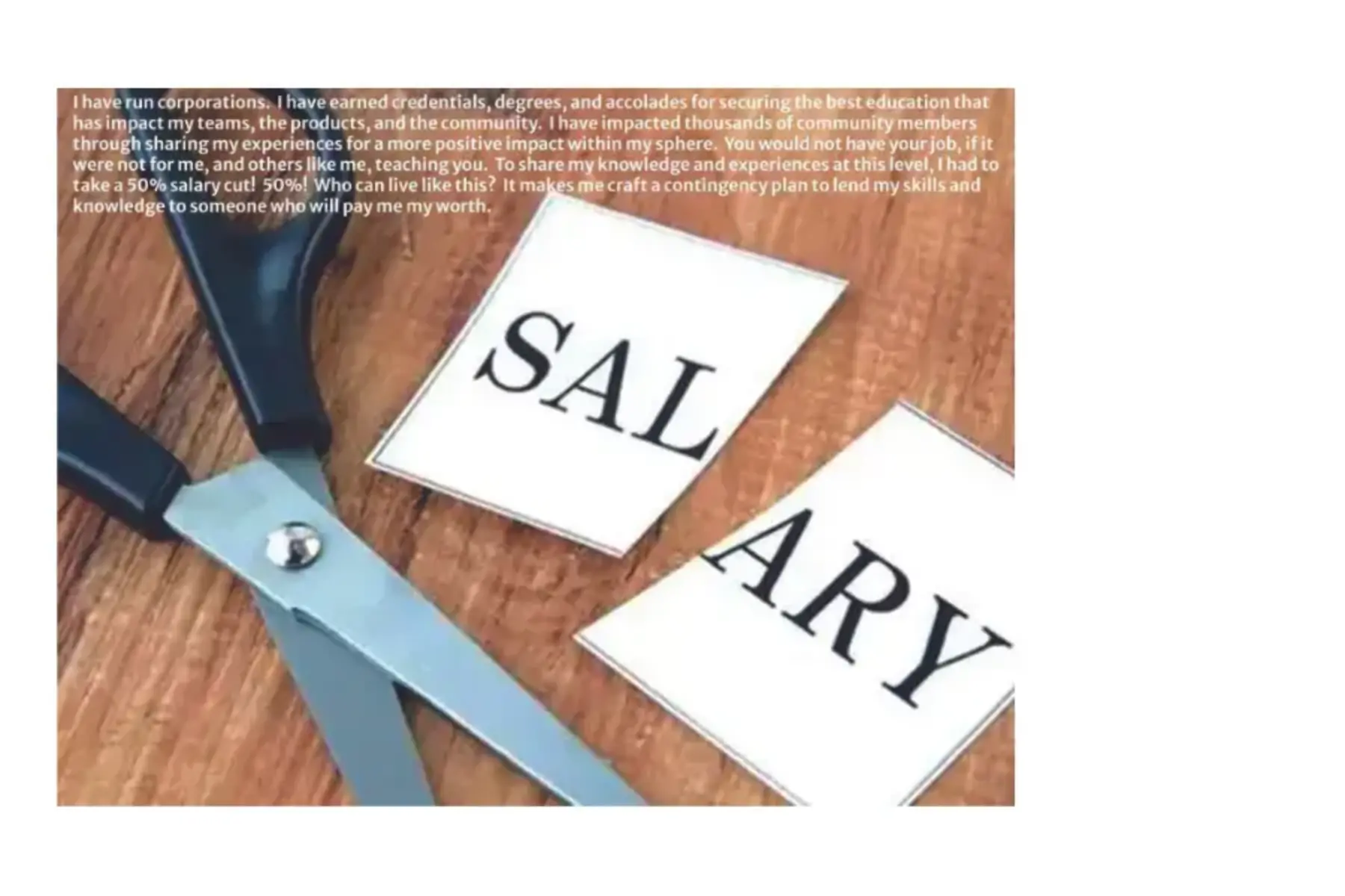 White background with a photo of scissors and a card with the word salary on it cut in half sitting on a wood desk. White text layered on top reads I have run corporations. I have earned credentials, degrees, and accolades for securing the best education that has impact on my teams, the products, the community. I have impacted thousands of community members through sharing my experiences for a more positive impact within my sphere. You would not have your job, if it were not for my, and others like me, teaching you. To share my knowledge and experiences at this level, I had to take a 50% salary cut! 50%! Who can live like this> It makes me craft a contingency plan to lend my skills and knowledge to someone who will pay me my worth.