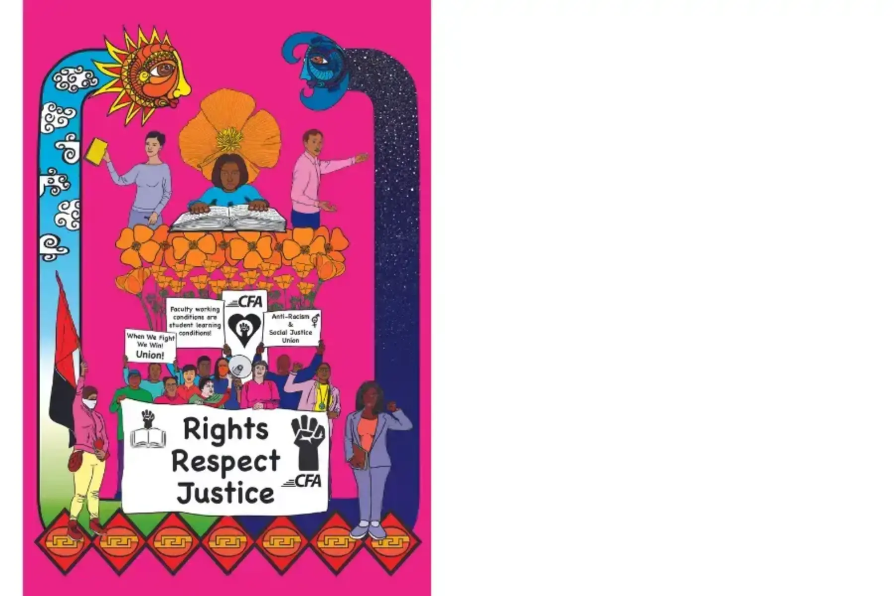 White background with graphic on the left side. The graphic is neon pink. At the bottom is a multi-colored group of people holding signs that read rights respect justice; when we fight, we win! Union!; faculty working conditions are student learning conditions; anti-racism and social justice union; and the CFA logo with a fist in a heart. Out of the group and above them grow orange poppies. Above the poppies is a student of color reading an open book. To their left and right are two educators. Along the left side of the graphic is a sun figure with white clouds and a light blue sky and orange and sun colors; along the right side of the graphic is a night figure with white stars on a dark sky.
