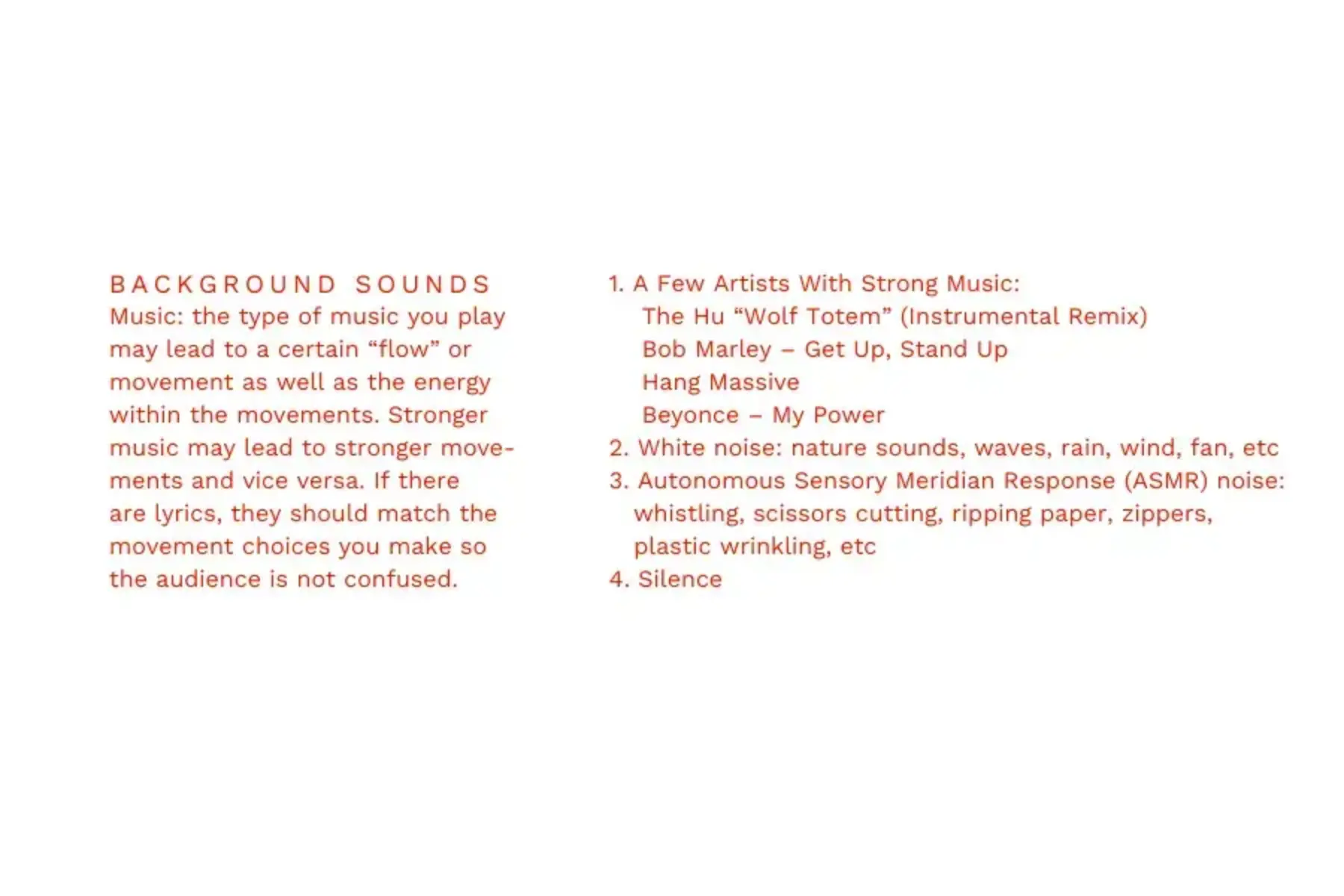 White background with red text that reads Background sounds Music: the type of music you play may lead to a certain “flow” or movement as well as the energy within the movements. Stronger music may lead to stronger move-ments and vice versa. If there are lyrics, they should match the movement choices you make so the audience is not confused. 1. A Few Artists With Strong Music: The Hu “Wolf Totem” (Instrumental Remix); Bob Marley – Get Up, Stand Up; Hang Massive; Beyonce – My Power. 2. White noise: nature sounds, waves, rain, wind, fan, etc 3. Autonomous Sensory Meridian Response (ASMR) noise: whistling, scissors cutting, ripping paper, zippers, plastic wrinkling, etc 4. Silence