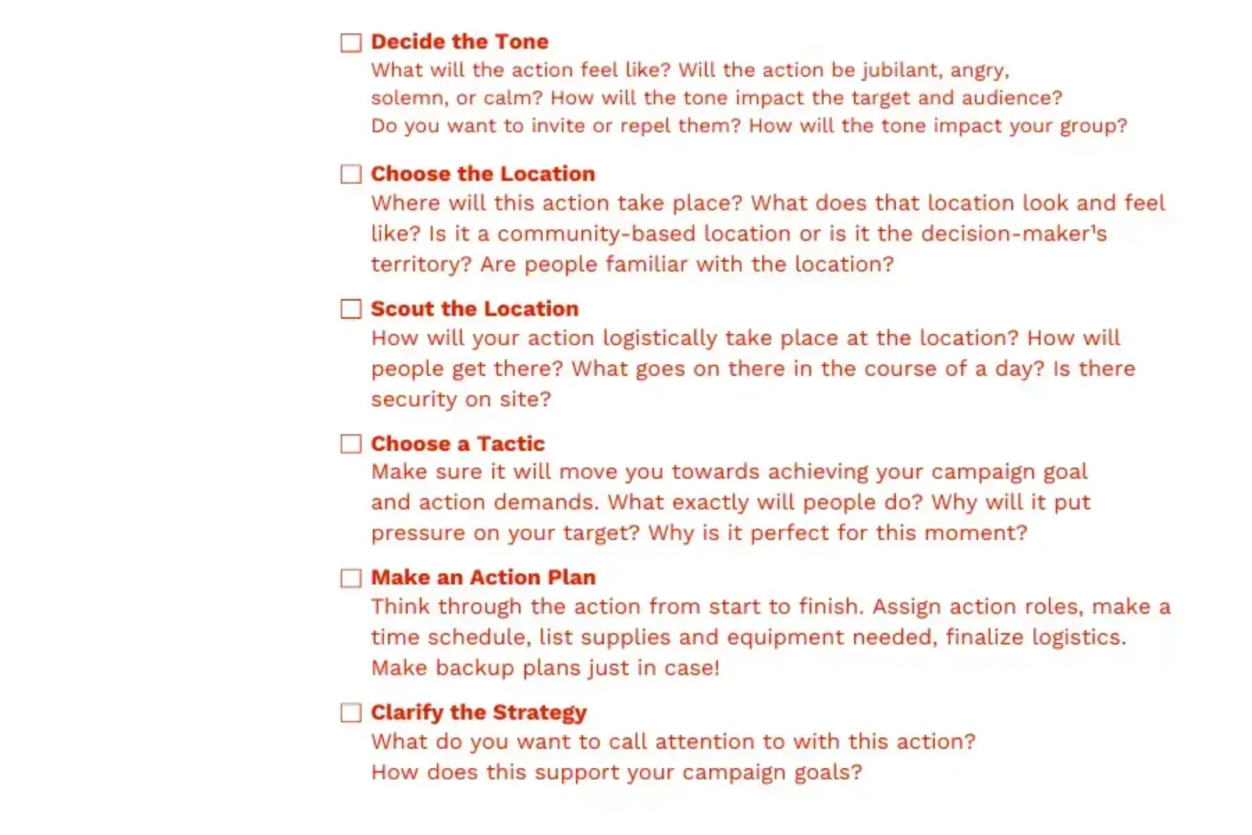 White background with red text that reads Decide the Tone: What will the action feel like? Will the action be jubilant, angry, solemn, or calm? How will the tone impact the target and audience? Do you want to invite or repel them? How will the tone impact your group? Choose the Location: Where will this action take place? What does that location look and feel like? Is it a community-based location or is it the decision-maker¹s territory? Are people familiar with the location? Scout the Location: How will your action logistically take place at the location? How will people get there? What goes on there in the course of a day? Is there security on site? Choose a Tactic: Make sure it will move you towards achieving your campaign goal and action demands. What exactly will people do? Why will it put pressure on your target? Why is it perfect for this moment? Make an Action Plan: Think through the action from start to finish. Assign action roles, make a time schedule, list supplies and equipment needed, finalize logistics. Make backup plans just in case! Clarify the Strategy: What do you want to call attention to with this action? How does this support your campaign goals?