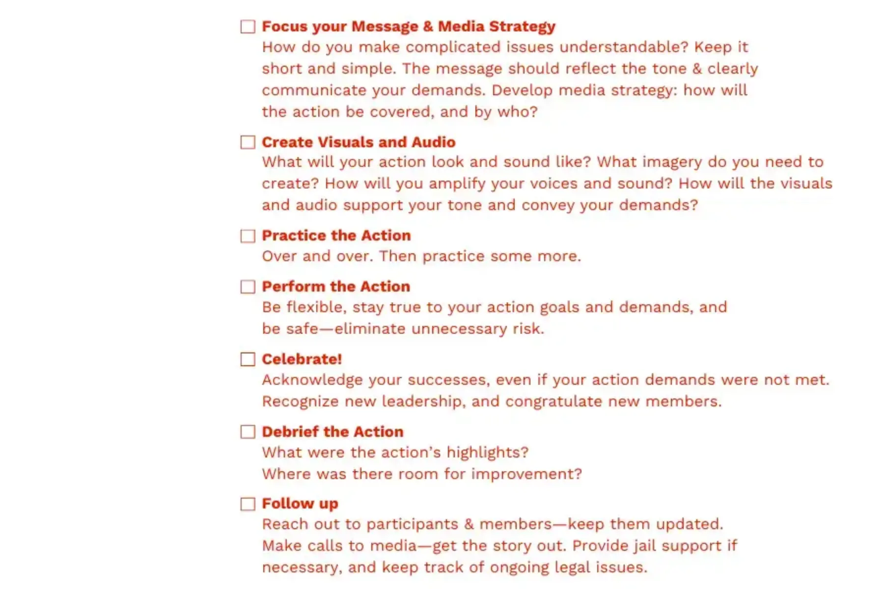 White background with red text that reads Focus your Message & Media Strategy: How do you make complicated issues understandable? Keep it short and simple. The message should reflect the tone & clearly communicate your demands. Develop media strategy: how will the action be covered, and by who? Create Visuals and Audio: What will your action look and sound like? What imagery do you need to create? How will you amplify your voices and sound? How will the visuals and audio support your tone and convey your demands? Practice the Action: Over and over. Then practice some more. Perform the Action: Be flexible, stay true to your action goals and demands, and be safe—eliminate unnecessary risk. Celebrate! Acknowledge your successes, even if your action demands were not met. Recognize new leadership, and congratulate new members. Debrief the Action: What were the action’s highlights? Where was there room for improvement? Follow up: Reach out to participants & members—keep them updated. Make calls to media—get the story out. Provide jail support if necessary, and keep track of ongoing legal issues.
