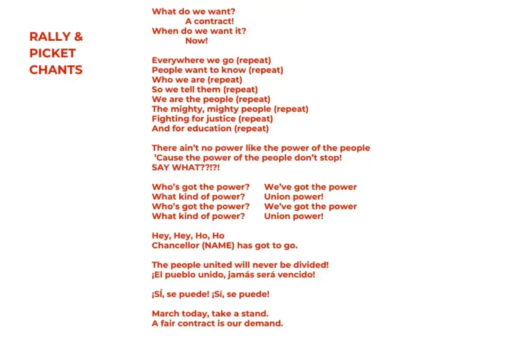 White background with red text that reads RALLY & PICKET CHANTS What do we want? A contract! When do we want it? Now! Everywhere we go (repeat) People want to know (repeat) Who we are (repeat) So we tell them (repeat) We are the people (repeat) The mighty, mighty people (repeat) Fighting for justice (repeat) And for education (repeat) There ain’t no power like the power of the people ’Cause the power of the people don’t stop! SAY WHAT??!?! Who’s got the power? We’ve got the power What kind of power? Union power! Who’s got the power? We’ve got the power What kind of power? Union power! Hey, Hey, Ho, Ho Chancellor (NAME) has got to go. The people united will never be divided! ¡El pueblo unido, jamás será vencido! ¡Sĺ, se puede! ¡Sí, se puede! March today, take a stand. A fair contract is our demand.