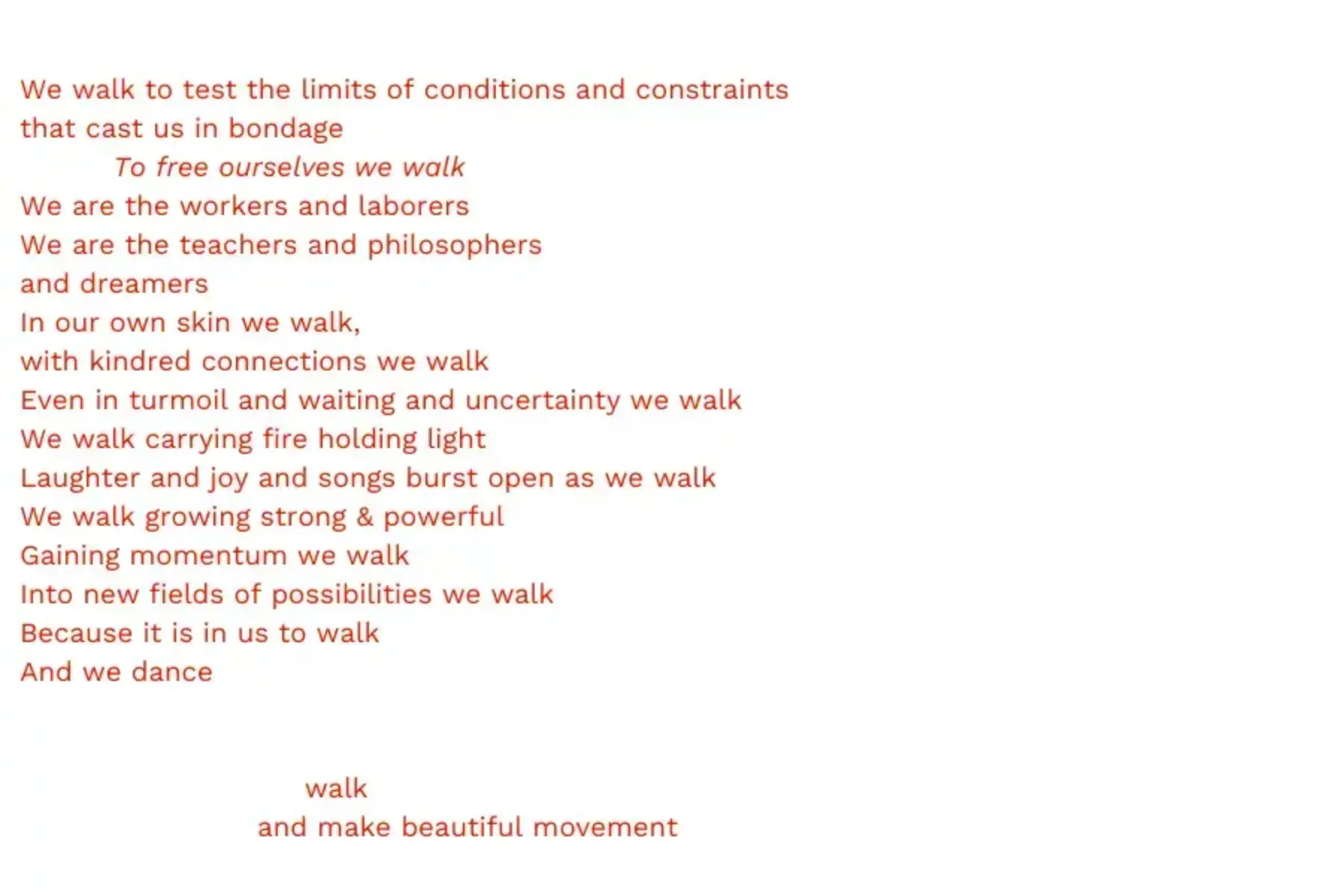 White background with red text that reads: We walk to test the limits of conditions and constraints that cast us in bondage To free ourselves we walk We are the workers and laborers We are the teachers and philosophers and dreamers In our own skin we walk, with kindred connections we walk Even in turmoil and waiting and uncertainty we walk We walk carrying fire holding light Laughter and joy and songs burst open as we walk We walk growing strong & powerful Gaining momentum we walk Into new fields of possibilities we walk Because it is in us to walk And we dance walk and make beautiful movement