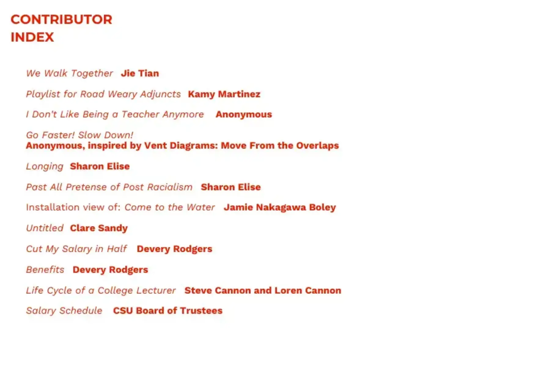 White background with red text that reads Contributor Index: We Walk Together, Jie Tian; Playlist for Road Weary Adjuncts, Kamy Martinez; I Don’t Like Being A Teacher Anymore, Anonymous; Go Faster! Slow Down!, Anonymous, inspired by Vent Diagrams: Move From the Overlaps; Longing, Sharon Elise; Past All Pretense of Post Racialism, Sharon Elise; Installation view of: Come to the Water, Jamie Nakagawa Boley; Untitled, Clare Sandy; Cut My Salary in Half, Devery Rodgers; Benefits, Devery Rodgers; Life Cycle of a College Lecturer, Steve Cannon and Loren Cannon; Salary Schedule, CSU Board of Trustees.