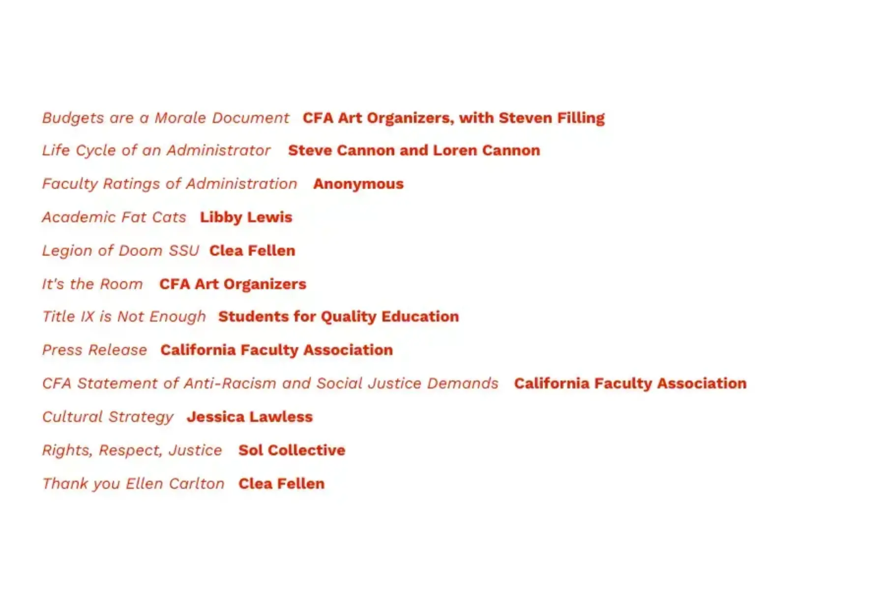 White background with red text that reads Budgets are a Morale Document, CFA Art Organizers, with Steven Filling; Life Cycle of An Administrator, Steve Cannon and Loren Cannon; Faculty Ratings of Administration, Anonymous; Academic Fat Cats, Libby Lewis; Legion of Doom SSU, Clea Felien; It’s the Room, CFA Art Organizers; Title IX is Not Enough, Students for Quality Education; Press Release, California Faculty Association; CFA Statement of Anti-Racism and Social Justice Demands, California Faculty Association; Cultural Strategy, Jessica Lawless; Rights, Respect, Justice, Sol Collective; Thank You Ellen Carlton, Clea Felien.