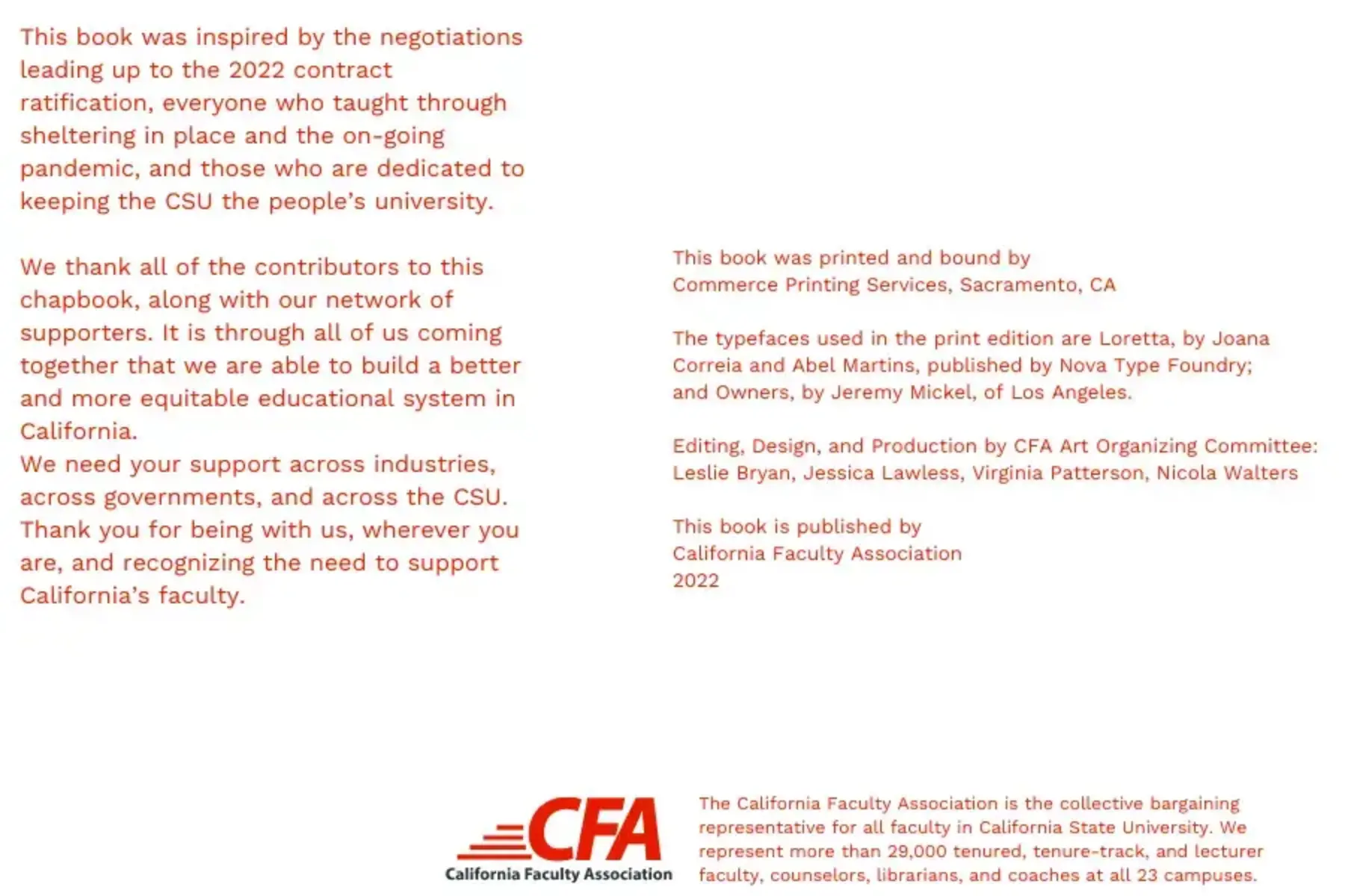 White background with red text that reads This book was inspired by the negotiations leading up to the 2022 contract ratification, everyone who taught through sheltering in place and the on-going pandemic, and those who are dedicated to keeping the CSU the people’s university. We thank all of the contributors to this chapbook, along with our network of supporters. It is through all of us coming together that we are able to build a better and more equitable educational system in California. We need your support across industries, across governments, and across the CSU. Thank you for being with us, wherever you are, and recognizing the need to support California’s faculty. This book was printed and bound by Commerce Printing Services, Sacramento, CA The typefaces used in the print edition are Loretta, by Joana Correia and Abel Martins, published by Nova Type Foundry; and Owners, by Jeremy Mickel, of Los Angeles. Editing, Design, and Production by CFA Art Organizing Committee: Leslie Bryan, Jessica Lawless, Virginia Patterson, Nicola Walters. This book is published by California Faculty Association 2022 The California Faculty Association is the collective bargaining representative for all faculty in California State University. We represent more than 29,000 tenured, tenure-track, and lecturer faculty, counselors, librarians, and coaches at all 23 campuses. Red and black CFA logo is at the middle bottom.