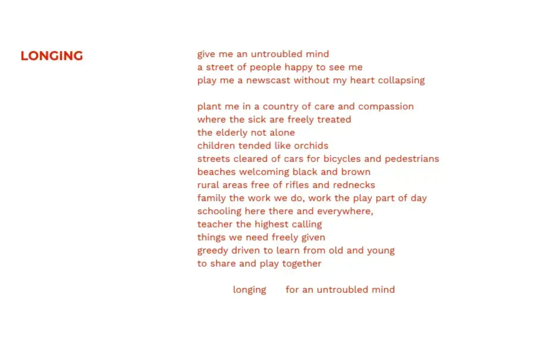 White background with red text that reads: Longing give me an untroubled mind a street of people happy to see me play me a newscast without my heart collapsing plant me in a country of care and compassion where the sick are freely treated the elderly not alone children tended like orchids streets cleared of cars for bicycles and pedestrians beaches welcoming black and brown rural areas free of rifles and rednecks family the work we do, work the play part of day schooling here there and everywhere, teacher the highest calling things we need freely given greedy driven to learn from old and young to share and play together longing for an untroubled mind