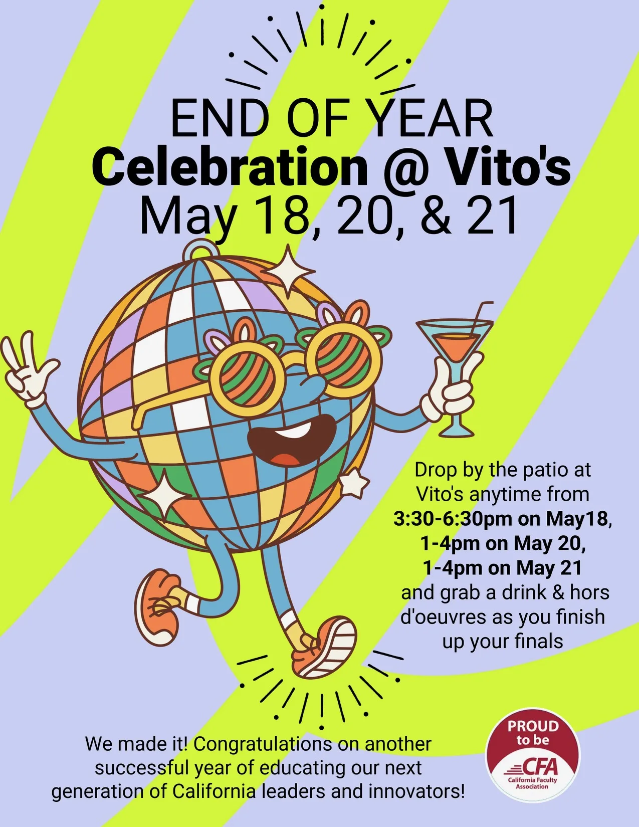 Image of colorful partying disco ball. Text: End of year celebration @Vito's May 18, 20, 21. Drop by the patio at Vito's anytime from 3:30 to 6:30 pm on May 18, 1-4pm on May 20, 1-4 pm on May 21 and grab a drink and hors d'ouevres as you finish up your finals. We made it! Congratulations on another successful year of educating our next generations of California leaders and innovators! Proud to be CFA logo.